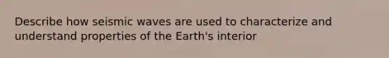 Describe how seismic waves are used to characterize and understand properties of the Earth's interior