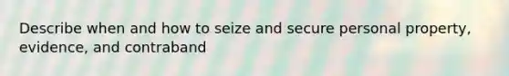 Describe when and how to seize and secure personal property, evidence, and contraband