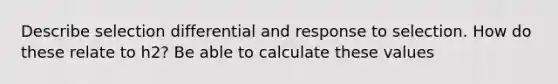 Describe selection differential and response to selection. How do these relate to h2? Be able to calculate these values