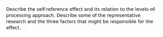 Describe the self-reference effect and its relation to the levels-of-processing approach. Describe some of the representative research and the three factors that might be responsible for the effect.