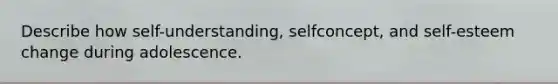 Describe how self-understanding, selfconcept, and self-esteem change during adolescence.