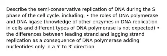 Describe the semi-conservative replication of DNA during the S phase of the <a href='https://www.questionai.com/knowledge/keQNMM7c75-cell-cycle' class='anchor-knowledge'>cell cycle</a>. including: • the roles of DNA polymerase and DNA ligase (knowledge of other enzymes in <a href='https://www.questionai.com/knowledge/kofV2VQU2J-dna-replication' class='anchor-knowledge'>dna replication</a> in cells and different types of DNA polymerase is not expected) • the differences between leading strand and lagging strand replication as a consequence of DNA polymerase adding nucleotides only in a 5′ to 3′ direction