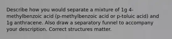 Describe how you would separate a mixture of 1g 4-methylbenzoic acid (p-methylbenzoic acid or p-toluic acid) and 1g anthracene. Also draw a separatory funnel to accompany your description. Correct structures matter.