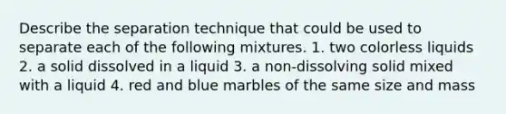 Describe the separation technique that could be used to separate each of the following mixtures. 1. two colorless liquids 2. a solid dissolved in a liquid 3. a non-dissolving solid mixed with a liquid 4. red and blue marbles of the same size and mass