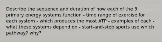 Describe the sequence and duration of how each of the 3 primary energy systems function - time range of exercise for each system - which produces the most ATP - examples of each - what these systems depend on - start-and-stop sports use which pathway? why?