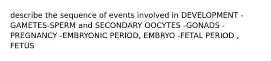 describe the sequence of events involved in DEVELOPMENT -GAMETES-SPERM and SECONDARY OOCYTES -GONADS -PREGNANCY -EMBRYONIC PERIOD, EMBRYO -FETAL PERIOD , FETUS