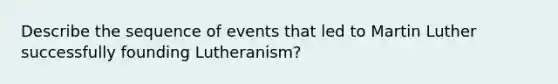 Describe the sequence of events that led to Martin Luther successfully founding Lutheranism?