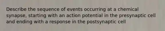 Describe the sequence of events occurring at a chemical synapse, starting with an action potential in the presynaptic cell and ending with a response in the postsynaptic cell