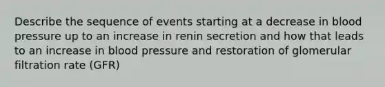 Describe the sequence of events starting at a decrease in blood pressure up to an increase in renin secretion and how that leads to an increase in blood pressure and restoration of glomerular filtration rate (GFR)