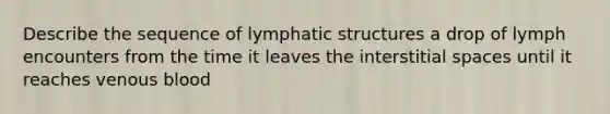 Describe the sequence of lymphatic structures a drop of lymph encounters from the time it leaves the interstitial spaces until it reaches venous blood