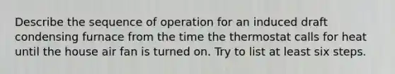 Describe the sequence of operation for an induced draft condensing furnace from the time the thermostat calls for heat until the house air fan is turned on. Try to list at least six steps.