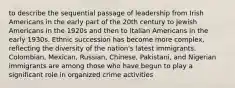 to describe the sequential passage of leadership from Irish Americans in the early part of the 20th century to Jewish Americans in the 1920s and then to Italian Americans in the early 1930s. Ethnic succession has become more complex, reflecting the diversity of the nation's latest immigrants. Colombian, Mexican, Russian, Chinese, Pakistani, and Nigerian immigrants are among those who have begun to play a significant role in organized crime activities