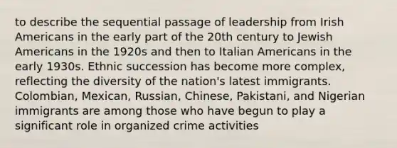 to describe the sequential passage of leadership from Irish Americans in the early part of the 20th century to Jewish Americans in the 1920s and then to Italian Americans in the early 1930s. Ethnic succession has become more complex, reflecting the diversity of the nation's latest immigrants. Colombian, Mexican, Russian, Chinese, Pakistani, and Nigerian immigrants are among those who have begun to play a significant role in <a href='https://www.questionai.com/knowledge/kucTX9QWWH-organized-crime' class='anchor-knowledge'>organized crime</a> activities