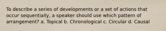 To describe a series of developments or a set of actions that occur sequentially, a speaker should use which pattern of arrangement? a. Topical b. Chronological c. Circular d. Causal