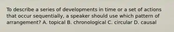 To describe a series of developments in time or a set of actions that occur sequentially, a speaker should use which pattern of arrangement? A. topical B. chronological C. circular D. causal