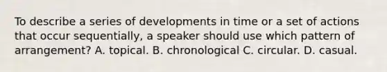 To describe a series of developments in time or a set of actions that occur sequentially, a speaker should use which pattern of arrangement? A. topical. B. chronological C. circular. D. casual.