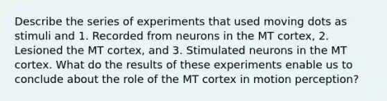 Describe the series of experiments that used moving dots as stimuli and 1. Recorded from neurons in the MT cortex, 2. Lesioned the MT cortex, and 3. Stimulated neurons in the MT cortex. What do the results of these experiments enable us to conclude about the role of the MT cortex in motion perception?