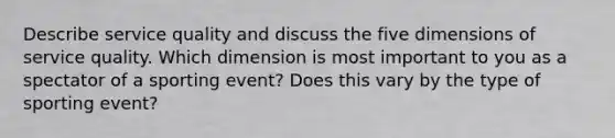 Describe service quality and discuss the five dimensions of service quality. Which dimension is most important to you as a spectator of a sporting event? Does this vary by the type of sporting event?