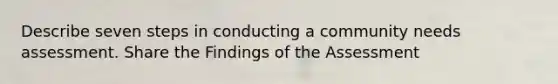 Describe seven steps in conducting a community needs assessment. Share the Findings of the Assessment