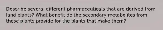 Describe several different pharmaceuticals that are derived from land plants? What benefit do the secondary metabolites from these plants provide for the plants that make them?