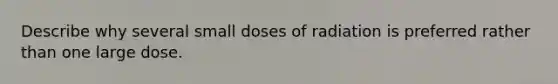 Describe why several small doses of radiation is preferred rather than one large dose.