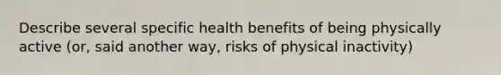 Describe several specific health benefits of being physically active (or, said another way, risks of physical inactivity)