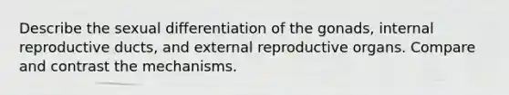 Describe the sexual differentiation of the gonads, internal reproductive ducts, and external reproductive organs. Compare and contrast the mechanisms.