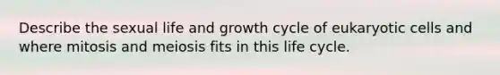 Describe the sexual life and growth cycle of eukaryotic cells and where mitosis and meiosis fits in this life cycle.