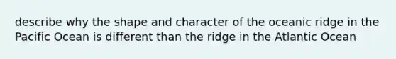 describe why the shape and character of the oceanic ridge in the Pacific Ocean is different than the ridge in the Atlantic Ocean