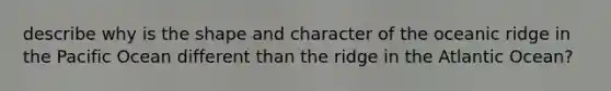 describe why is the shape and character of the oceanic ridge in the Pacific Ocean different than the ridge in the Atlantic Ocean?