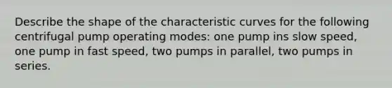 Describe the shape of the characteristic curves for the following centrifugal pump operating modes: one pump ins slow speed, one pump in fast speed, two pumps in parallel, two pumps in series.