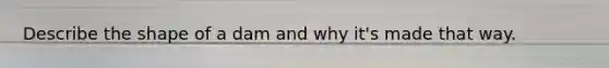 Describe the shape of a dam and why it's made that way.