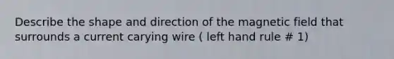 Describe the shape and direction of the magnetic field that surrounds a current carying wire ( left hand rule # 1)