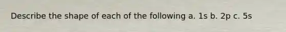 Describe the shape of each of the following a. 1s b. 2p c. 5s