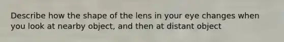 Describe how the shape of the lens in your eye changes when you look at nearby object, and then at distant object