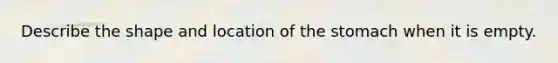Describe the shape and location of the stomach when it is empty.