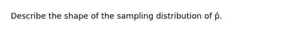 Describe the shape of the sampling distribution of p̂.