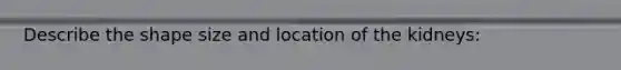 Describe the shape size and location of the kidneys: