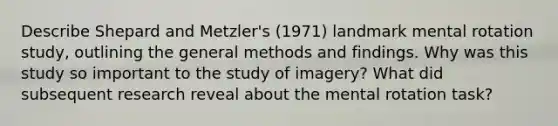 Describe Shepard and Metzler's (1971) landmark mental rotation study, outlining the general methods and findings. Why was this study so important to the study of imagery? What did subsequent research reveal about the mental rotation task?