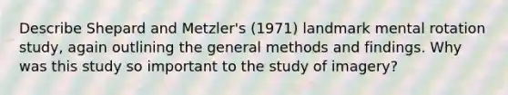 Describe Shepard and Metzler's (1971) landmark mental rotation study, again outlining the general methods and findings. Why was this study so important to the study of imagery?