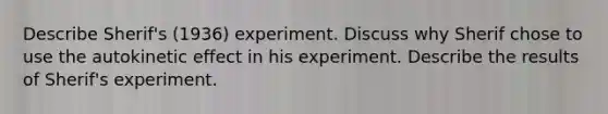 Describe Sherif's (1936) experiment. Discuss why Sherif chose to use the autokinetic effect in his experiment. Describe the results of Sherif's experiment.