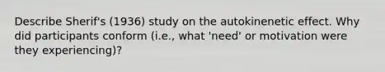 Describe Sherif's (1936) study on the autokinenetic effect. Why did participants conform (i.e., what 'need' or motivation were they experiencing)?