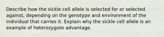 Describe how the sickle cell allele is selected for or selected against, depending on the genotype and environment of the individual that carries it. Explain why the sickle cell allele is an example of heterozygote advantage.