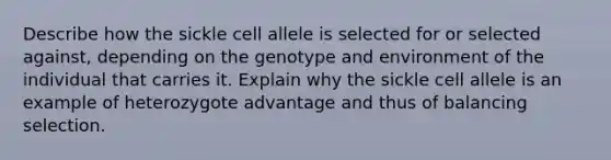 Describe how the sickle cell allele is selected for or selected against, depending on the genotype and environment of the individual that carries it. Explain why the sickle cell allele is an example of heterozygote advantage and thus of balancing selection.