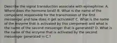 Describe the signal transduction associate with epinephrine: A. Where does the hormone bind? B. What is the name of the component responsible for the transmission of the first messenger and how does it get activated? C. What is the name of the enzyme that is activated by this component and what is the name of the second messenger that is generated? D. What is the name of the enzyme that is activated by the second messenger generated in C.?