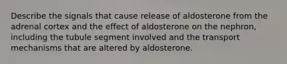 Describe the signals that cause release of aldosterone from the adrenal cortex and the effect of aldosterone on the nephron, including the tubule segment involved and the transport mechanisms that are altered by aldosterone.