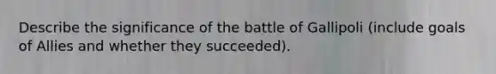 Describe the significance of the battle of Gallipoli (include goals of Allies and whether they succeeded).