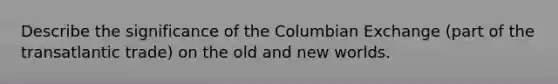 Describe the significance of the Columbian Exchange (part of the transatlantic trade) on the old and new worlds.