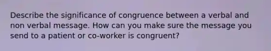 Describe the significance of congruence between a verbal and non verbal message. How can you make sure the message you send to a patient or co-worker is congruent?