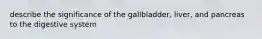 describe the significance of the gallbladder, liver, and pancreas to the digestive system